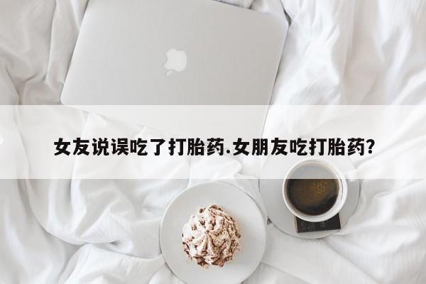 怀孕个月能不能用打胎药女友说误吃了打胎药.女朋友吃打胎药？