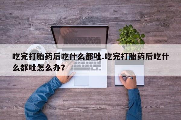 怀孕个月能不能用打胎药吃完打胎药后吃什么都吐.吃完打胎药后吃什么都吐怎么办？