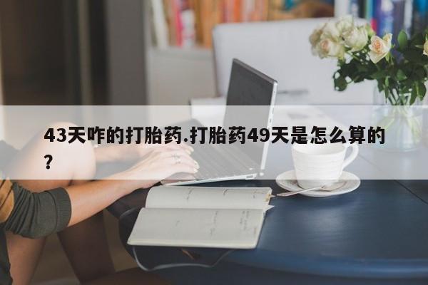 怀孕个月能不能用打胎药43天咋的打胎药.打胎药49天是怎么算的？