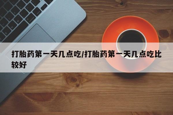 怀孕个月能不能用打胎药打胎药第一天几点吃/打胎药第一天几点吃比较好