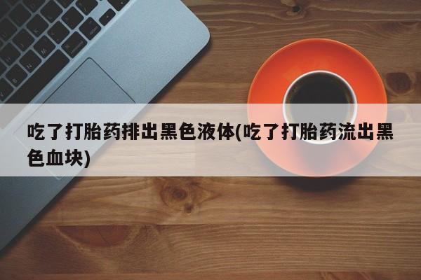 怀孕个月能不能用打胎药吃了打胎药排出黑色液体(吃了打胎药流出黑色血块)