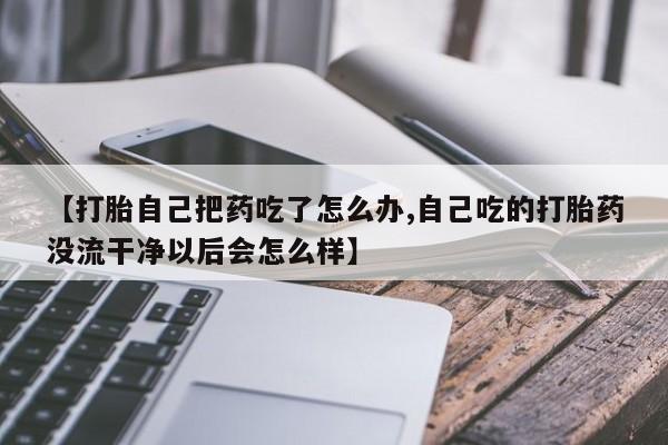 怀孕个月能不能用打胎药【打胎自己把药吃了怎么办,自己吃的打胎药没流干净以后会怎么样】