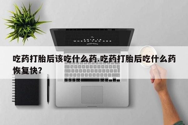 怀孕个月能不能用打胎药吃药打胎后该吃什么药.吃药打胎后吃什么药恢复快？