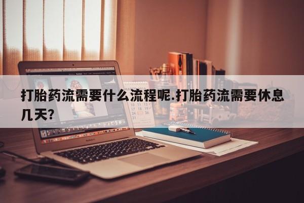 怀孕个月能不能用打胎药打胎药流需要什么流程呢.打胎药流需要休息几天？