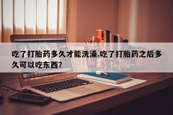 怀孕个月能不能用打胎药吃了打胎药多久才能洗澡.吃了打胎药之后多久可以吃东西？