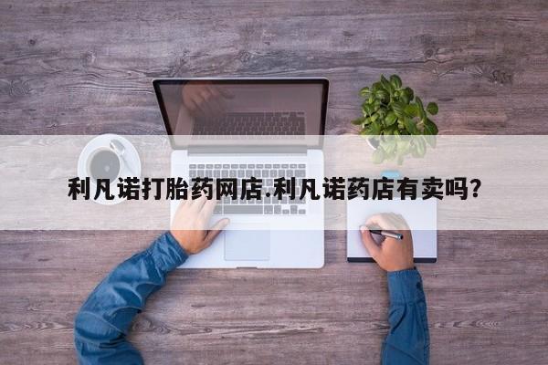 怀孕个月能不能用打胎药利凡诺打胎药网店.利凡诺药店有卖吗？