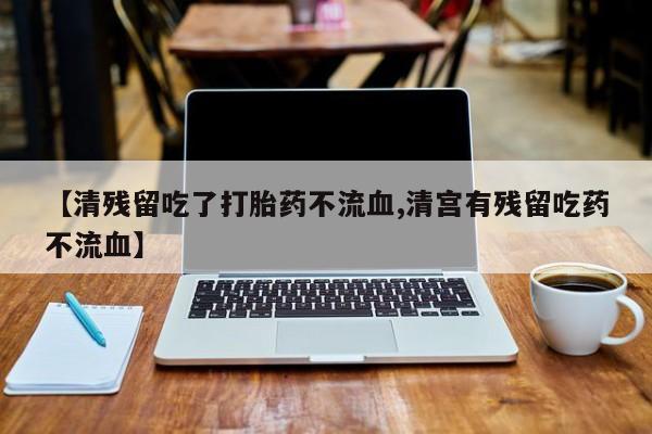 怀孕个月能不能用打胎药【清残留吃了打胎药不流血,清宫有残留吃药不流血】