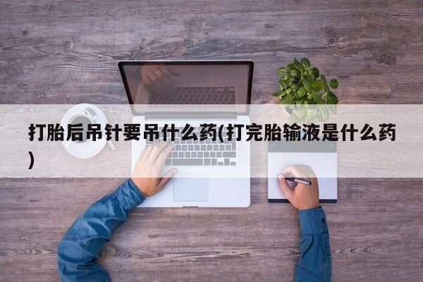 怀孕个月能不能用打胎药打胎后吊针要吊什么药(打完胎输液是什么药)