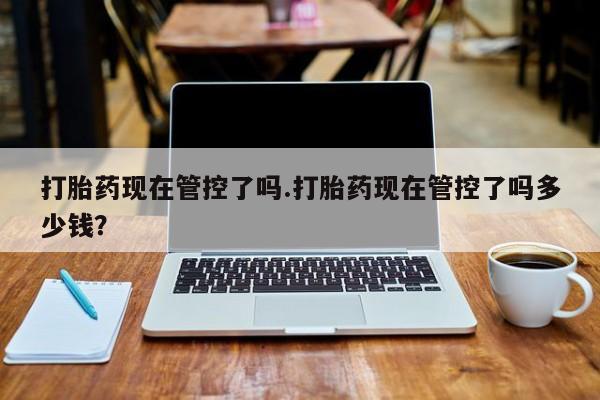 怀孕个月能不能用打胎药打胎药现在管控了吗.打胎药现在管控了吗多少钱？