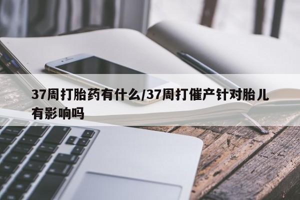 怀孕个月能不能用打胎药37周打胎药有什么/37周打催产针对胎儿有影响吗