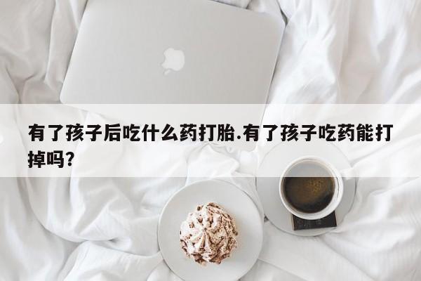 怀孕个月能不能用打胎药有了孩子后吃什么药打胎.有了孩子吃药能打掉吗？