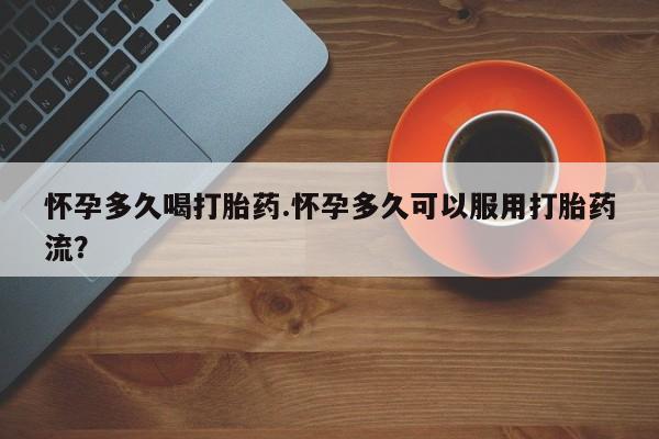 怀孕个月能不能用打胎药怀孕多久喝打胎药.怀孕多久可以服用打胎药流？