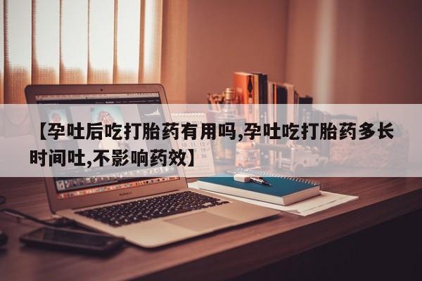 怀孕个月能不能用打胎药【孕吐后吃打胎药有用吗,孕吐吃打胎药多长时间吐,不影响药效】