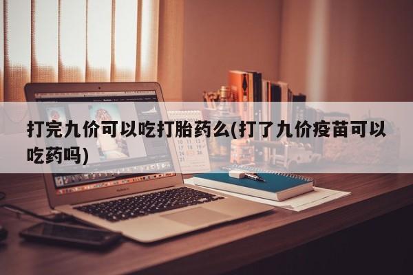 怀孕个月能不能用打胎药打完九价可以吃打胎药么(打了九价疫苗可以吃药吗)