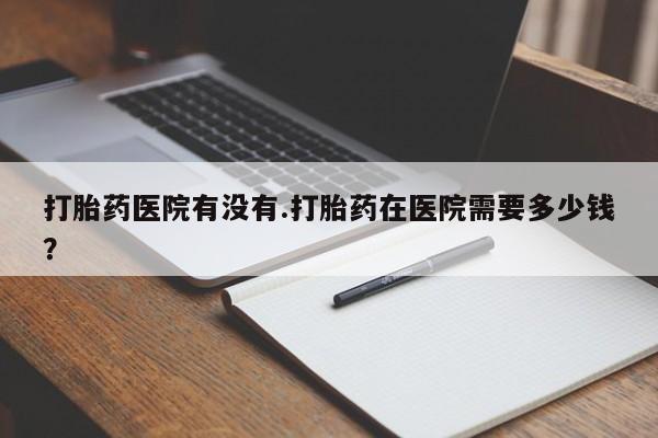 怀孕个月能不能用打胎药打胎药医院有没有.打胎药在医院需要多少钱？