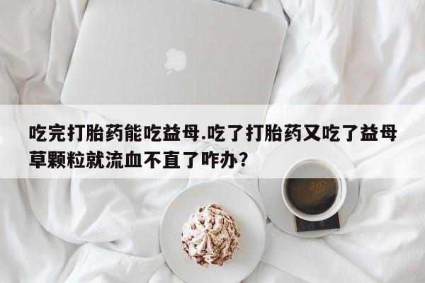 怀孕个月能不能用打胎药吃完打胎药能吃益母.吃了打胎药又吃了益母草颗粒就流血不直了咋办？