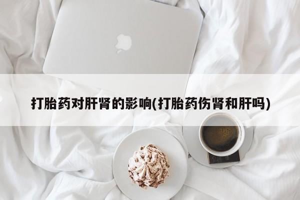怀孕个月能不能用打胎药打胎药对肝肾的影响(打胎药伤肾和肝吗)