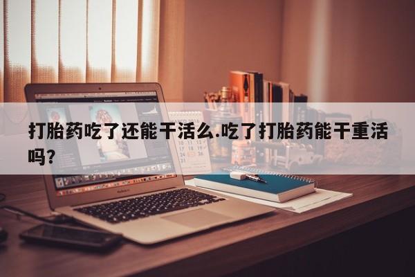 怀孕个月能不能用打胎药打胎药吃了还能干活么.吃了打胎药能干重活吗？