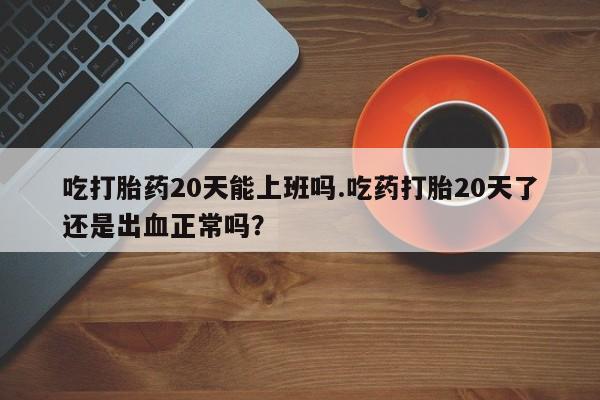怀孕个月能不能用打胎药吃打胎药20天能上班吗.吃药打胎20天了还是出血正常吗？