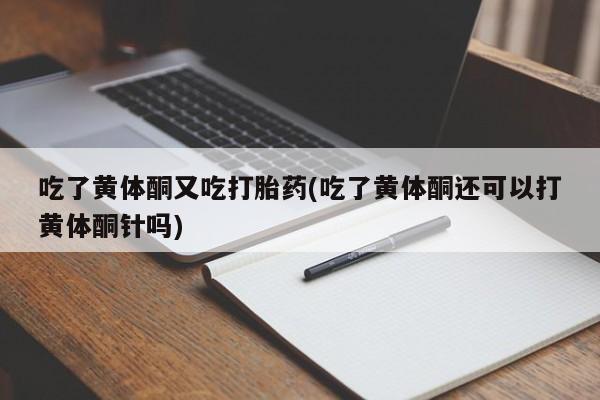 怀孕个月能不能用打胎药吃了黄体酮又吃打胎药(吃了黄体酮还可以打黄体酮针吗)