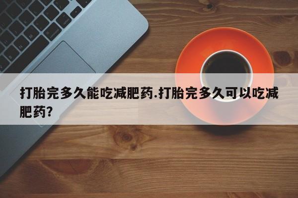 怀孕个月能不能用打胎药打胎完多久能吃减肥药.打胎完多久可以吃减肥药？