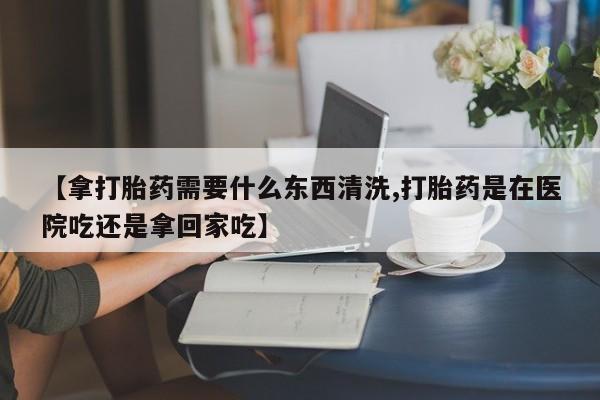 怀孕个月能不能用打胎药【拿打胎药需要什么东西清洗,打胎药是在医院吃还是拿回家吃】