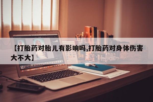 怀孕个月能不能用打胎药【打胎药对胎儿有影响吗,打胎药对身体伤害大不大】