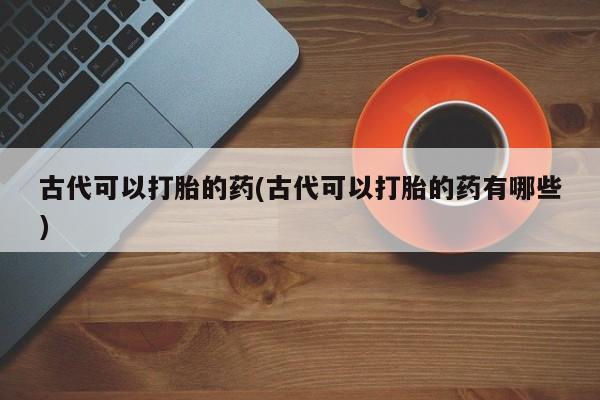 怀孕个月能不能用打胎药古代可以打胎的药(古代可以打胎的药有哪些)