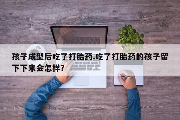 怀孕个月能不能用打胎药孩子成型后吃了打胎药.吃了打胎药的孩子留下下来会怎样？