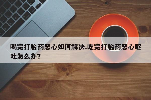 怀孕个月能不能用打胎药喝完打胎药恶心如何解决.吃完打胎药恶心呕吐怎么办？