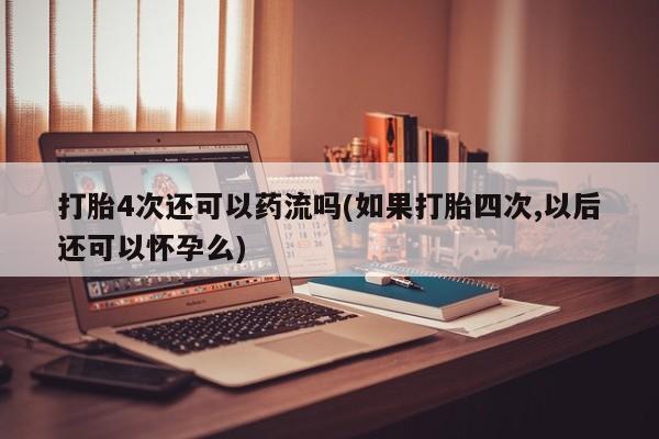 怀孕个月能不能用打胎药打胎4次还可以药流吗(如果打胎四次,以后还可以怀孕么)