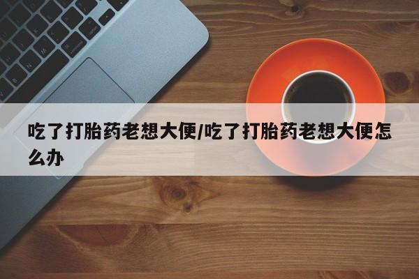 怀孕个月能不能用打胎药吃了打胎药老想大便/吃了打胎药老想大便怎么办