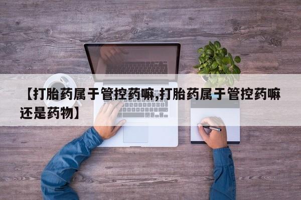 怀孕个月能不能用打胎药【打胎药属于管控药嘛,打胎药属于管控药嘛还是药物】