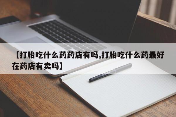 怀孕个月能不能用打胎药【打胎吃什么药药店有吗,打胎吃什么药最好在药店有卖吗】