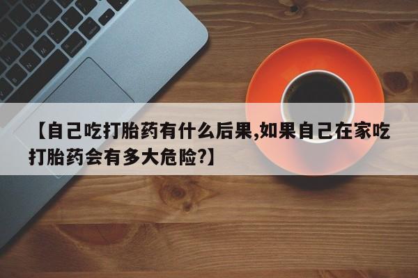怀孕个月能不能用打胎药【自己吃打胎药有什么后果,如果自己在家吃打胎药会有多大危险?】