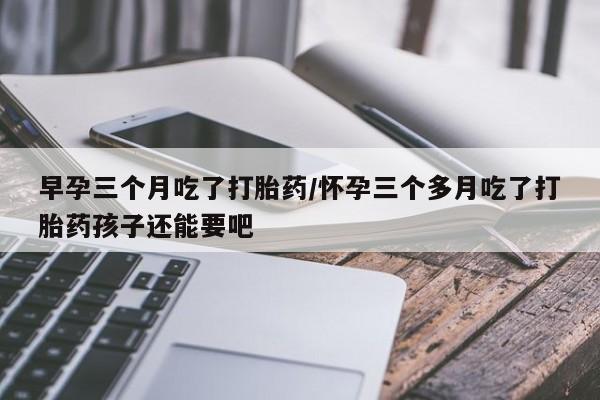 怀孕个月能不能用打胎药早孕三个月吃了打胎药/怀孕三个多月吃了打胎药孩子还能要吧