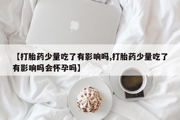怀孕个月能不能用打胎药【打胎药少量吃了有影响吗,打胎药少量吃了有影响吗会怀孕吗】
