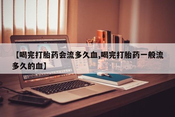 怀孕个月能不能用打胎药【喝完打胎药会流多久血,喝完打胎药一般流多久的血】