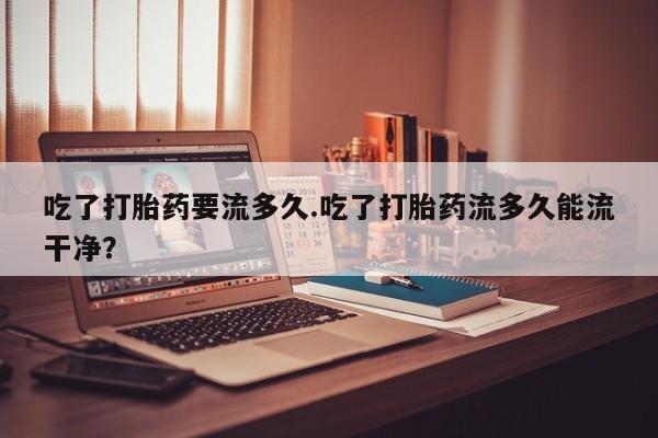 怀孕个月能不能用打胎药吃了打胎药要流多久.吃了打胎药流多久能流干净？