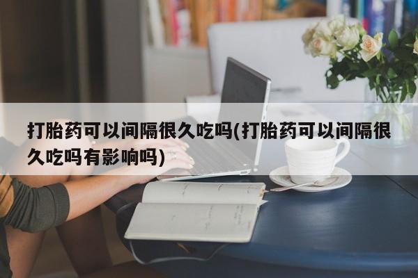 怀孕个月能不能用打胎药打胎药可以间隔很久吃吗(打胎药可以间隔很久吃吗有影响吗)