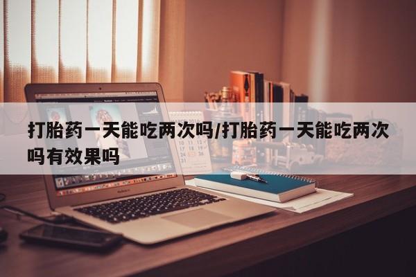 怀孕个月能不能用打胎药打胎药一天能吃两次吗/打胎药一天能吃两次吗有效果吗
