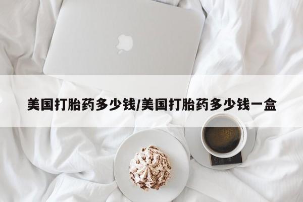 怀孕个月能不能用打胎药美国打胎药多少钱/美国打胎药多少钱一盒