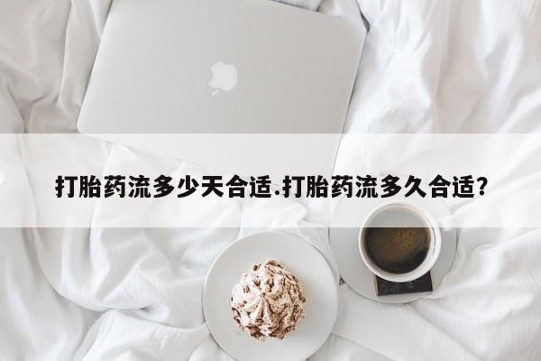 怀孕个月能不能用打胎药打胎药流多少天合适.打胎药流多久合适？