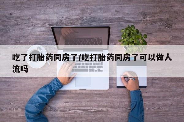 怀孕个月能不能用打胎药吃了打胎药同房了/吃打胎药同房了可以做人流吗