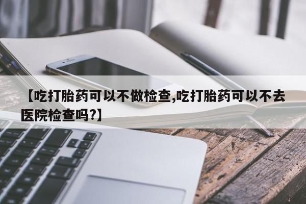 怀孕个月能不能用打胎药【吃打胎药可以不做检查,吃打胎药可以不去医院检查吗?】