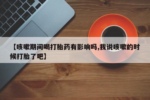 怀孕个月能不能用打胎药【咳嗽期间喝打胎药有影响吗,我说咳嗽的时候打胎了吧】